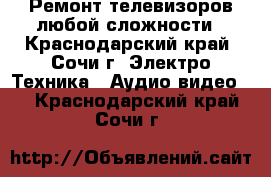 Ремонт телевизоров любой сложности - Краснодарский край, Сочи г. Электро-Техника » Аудио-видео   . Краснодарский край,Сочи г.